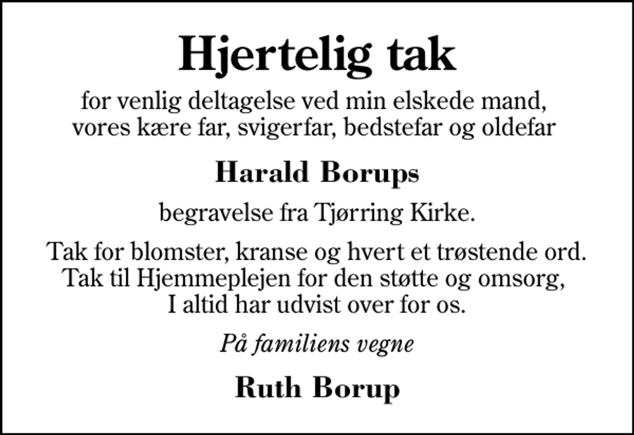 <p>Hjertelig tak<br />for venlig deltagelse ved min elskede mand, vores kære far, svigerfar, bedstefar og oldefar<br />Harald Borups<br />begravelse fra Tjørring Kirke.<br />Tak for blomster, kranse og hvert et trøstende ord. Tak til Hjemmeplejen for den støtte og omsorg, I altid har udvist over for os.<br />På familiens vegne<br />Ruth Borup</p>