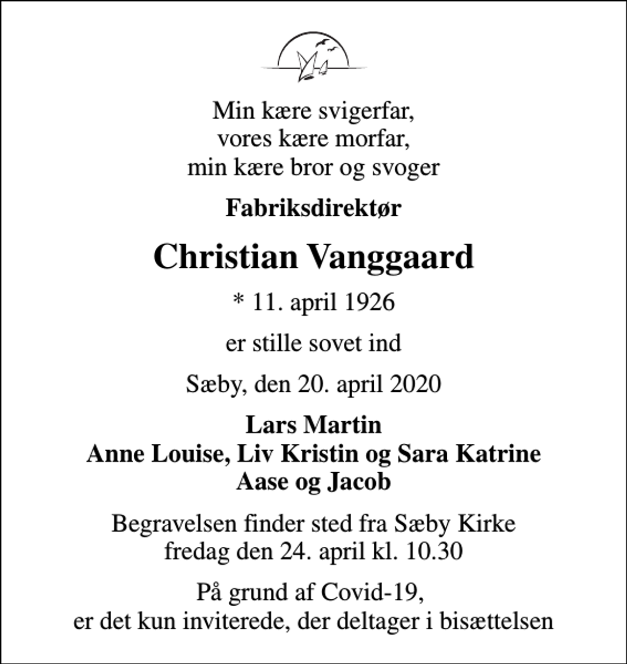 <p>Min kære svigerfar, vores kære morfar, min kære bror og svoger<br />Fabriksdirektør<br />Christian Vanggaard<br />* 11. april 1926<br />er stille sovet ind<br />Sæby, den 20. april 2020<br />Lars Martin Anne Louise, Liv Kristin og Sara Katrine Aase og Jacob<br />Begravelsen finder sted fra Sæby Kirke fredag den 24. april kl. 10.30<br />På grund af Covid-19, er det kun inviterede, der deltager i bisættelsen</p>