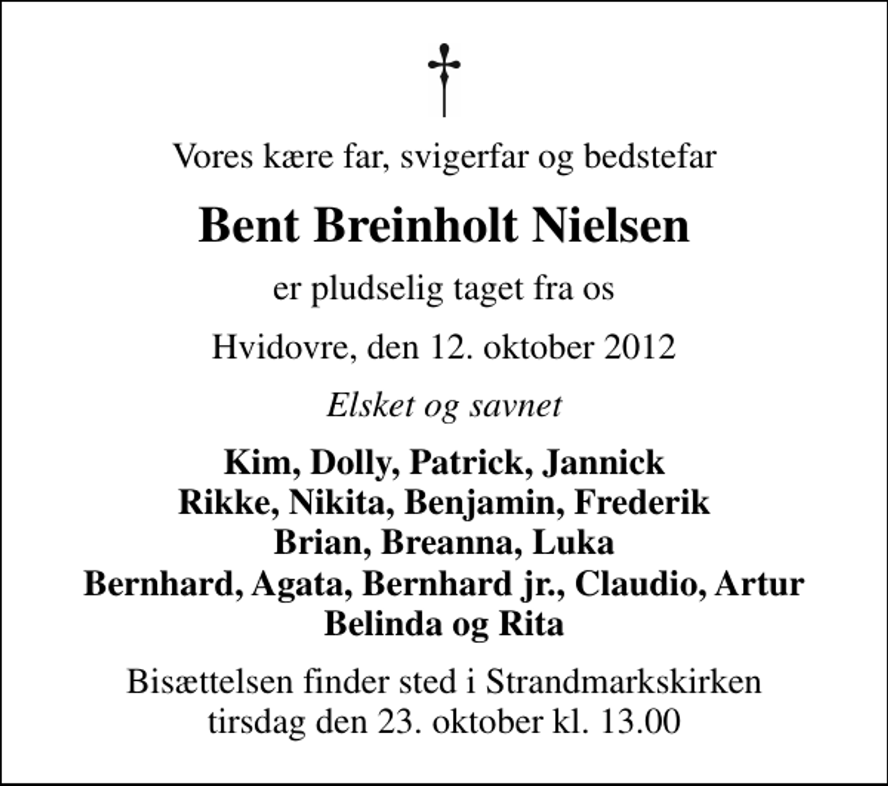 <p>Vores kære far, svigerfar og bedstefar<br />BENT BREINHOLT NIELSEN<br />er pludselig taget fra os<br />Hvidovre, den 12. oktober 2012<br />Elsket og savnet<br />Kim, Dolly, Patrick, Jannick Rikke, Nikita, Benjamin, Frederik Brian, Breanna, Luka Bernhard, Agata, Bernhard jr., Claudio, Artur Belinda og Rita<br />Bisættelsen finder sted i Strandmarkskirken tirsdag den 23. oktober kl. 13.00</p>