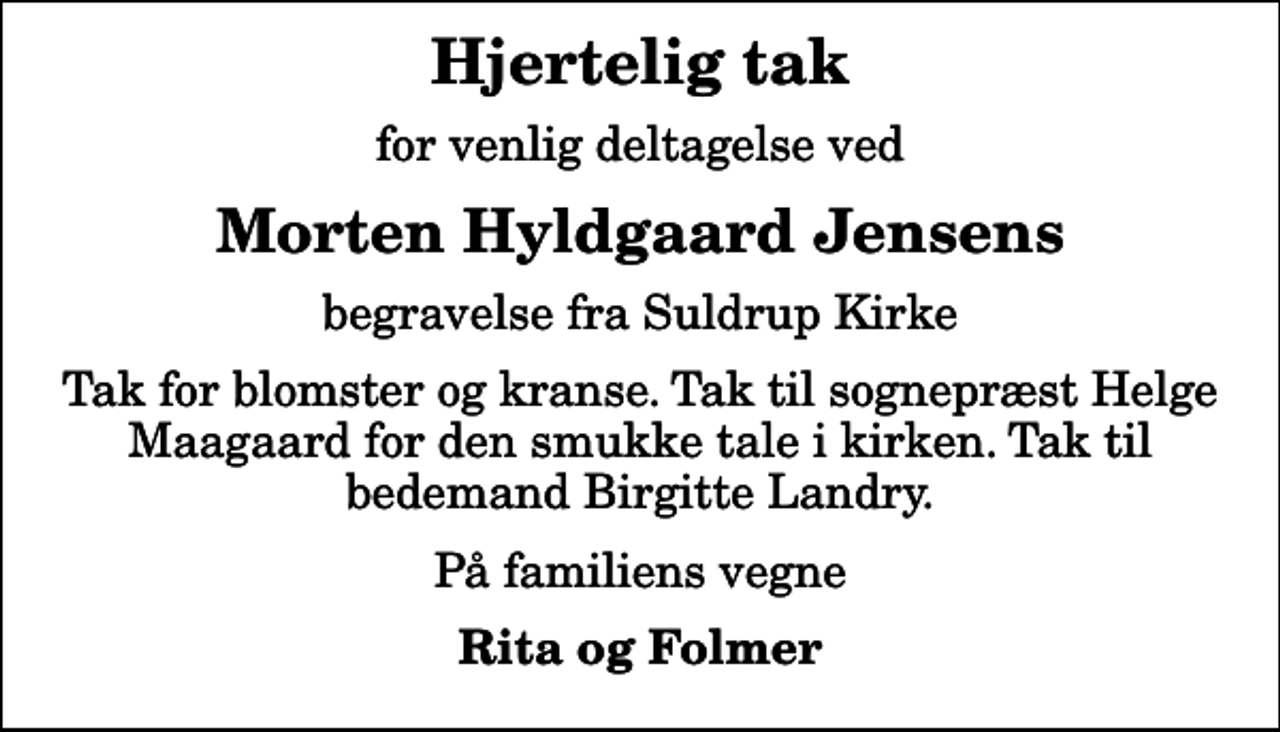 <p>Hjertelig tak<br />for venlig deltagelse ved<br />Morten Hyldgaard Jensens<br />begravelse fra Suldrup Kirke<br />Tak for blomster og kranse. Tak til sognepræst Helge Maagaard for den smukke tale i kirken. Tak til bedemand Birgitte Landry.<br />På familiens vegne<br />Rita og Folmer</p>