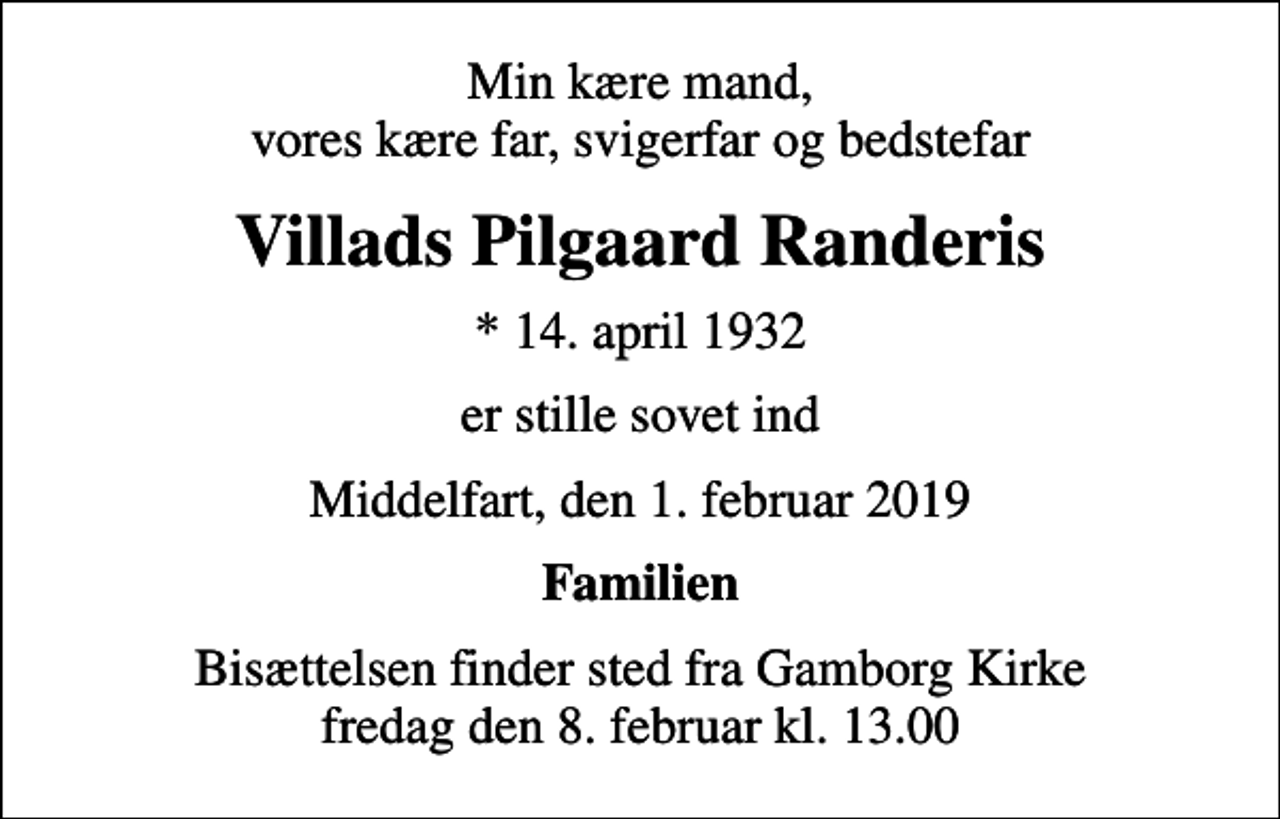 <p>Min kære mand, vores kære far, svigerfar og bedstefar<br />Villads Pilgaard Randeris<br />* 14. april 1932<br />er stille sovet ind<br />Middelfart, den 1. februar 2019<br />Familien<br />Bisættelsen finder sted fra Gamborg Kirke fredag den 8. februar kl. 13.00</p>