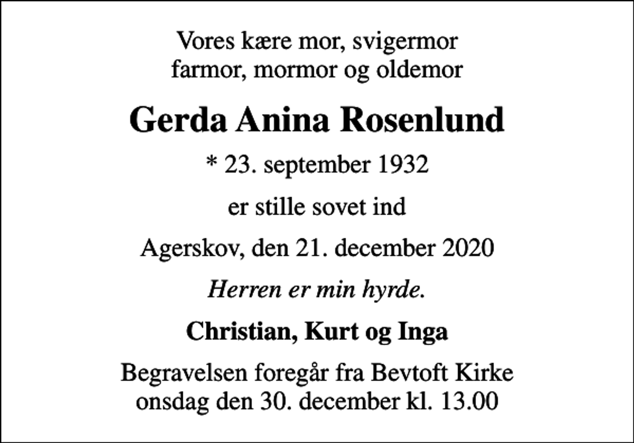 <p>Vores kære mor, svigermor farmor, mormor og oldemor<br />Gerda Anina Rosenlund<br />* 23. september 1932<br />er stille sovet ind<br />Agerskov, den 21. december 2020<br />Herren er min hyrde.<br />Christian, Kurt og Inga<br />Begravelsen foregår fra Bevtoft Kirke onsdag den 30. december kl. 13.00</p>