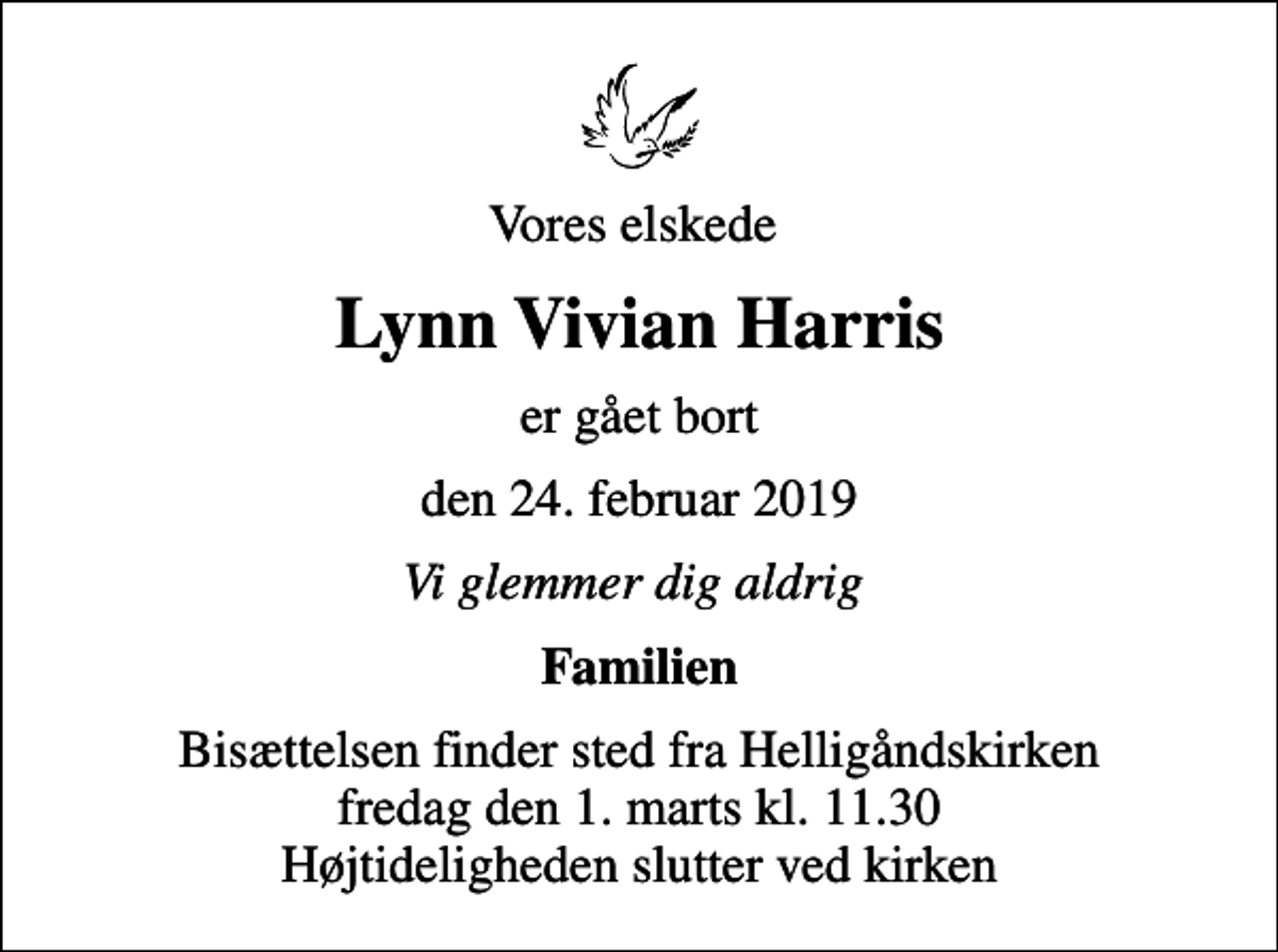 <p>Vores elskede<br />Lynn Vivian Harris<br />er gået bort<br />den 24. februar 2019<br />Vi glemmer dig aldrig<br />Familien<br />Bisættelsen finder sted fra Helligåndskirken fredag den 1. marts kl. 11.30 Højtideligheden slutter ved kirken</p>