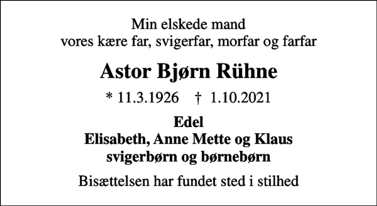 <p>Min elskede mand vores kære far, svigerfar, morfar og farfar<br />Astor Bjørn Rühne<br />* 11.3.1926 ✝ 1.10.2021<br />Edel Elisabeth, Anne Mette og Klaus svigerbørn og børnebørn<br />Bisættelsen har fundet sted i stilhed</p>