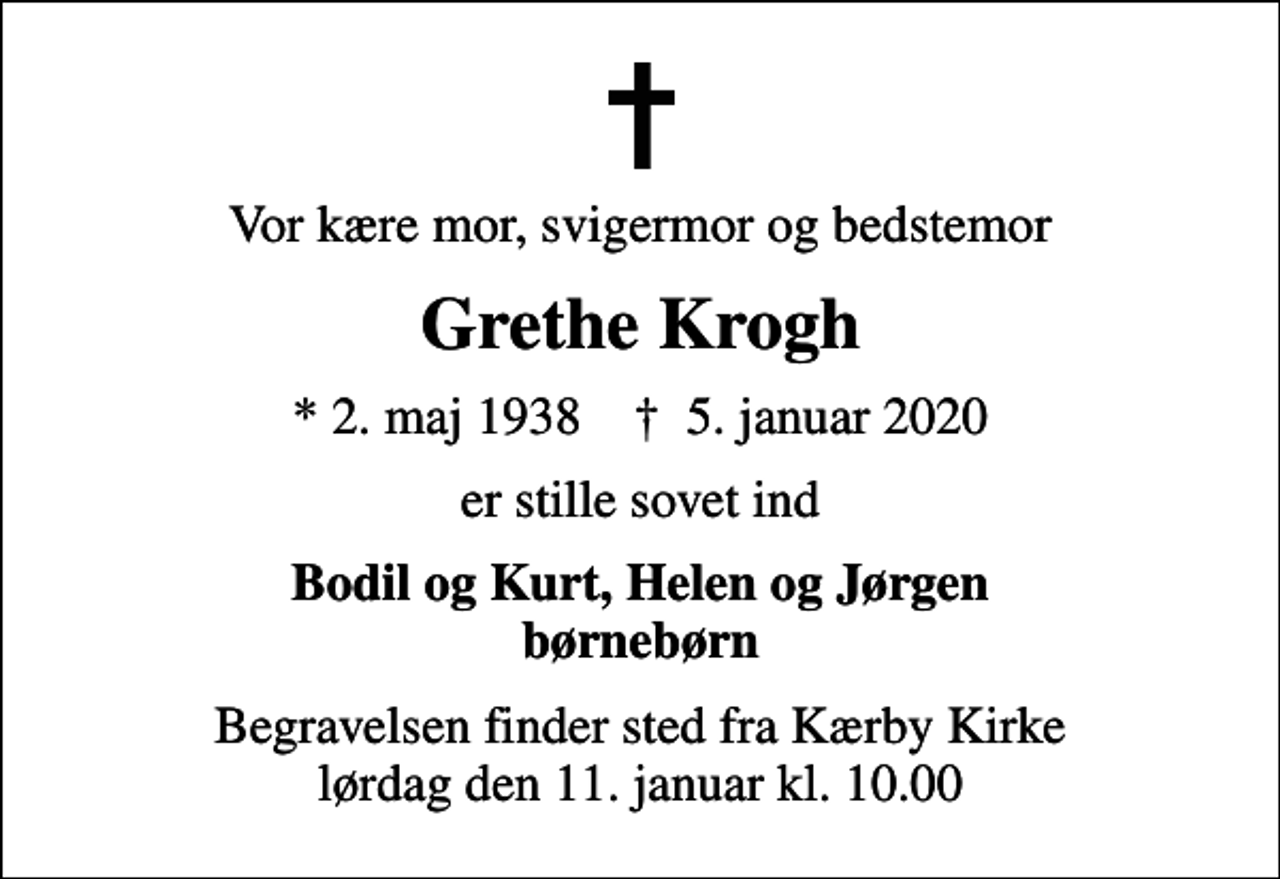 <p>Vor kære mor, svigermor og bedstemor<br />Grethe Krogh<br />* 2. maj 1938 ✝ 5. januar 2020<br />er stille sovet ind<br />Bodil og Kurt, Helen og Jørgen børnebørn<br />Begravelsen finder sted fra Kærby Kirke lørdag den 11. januar kl. 10.00</p>