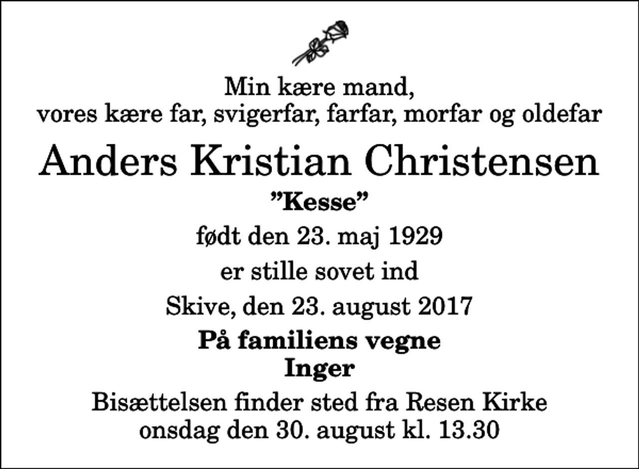 <p>Min kære mand, vores kære far, svigerfar, farfar, morfar og oldefar<br />Anders Kristian Christensen<br />Kesse<br />født den 23. maj 1929<br />er stille sovet ind<br />Skive, den 23. august 2017<br />På familiens vegne Inger<br />Bisættelsen finder sted fra Resen Kirke onsdag den 30. august kl. 13.30</p>
