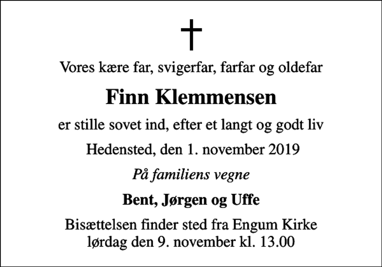 <p>Vores kære far, svigerfar, farfar og oldefar<br />Finn Klemmensen<br />er stille sovet ind, efter et langt og godt liv<br />Hedensted, den 1. november 2019<br />På familiens vegne<br />Bent, Jørgen og Uffe<br />Bisættelsen finder sted fra Engum Kirke lørdag den 9. november kl. 13.00</p>