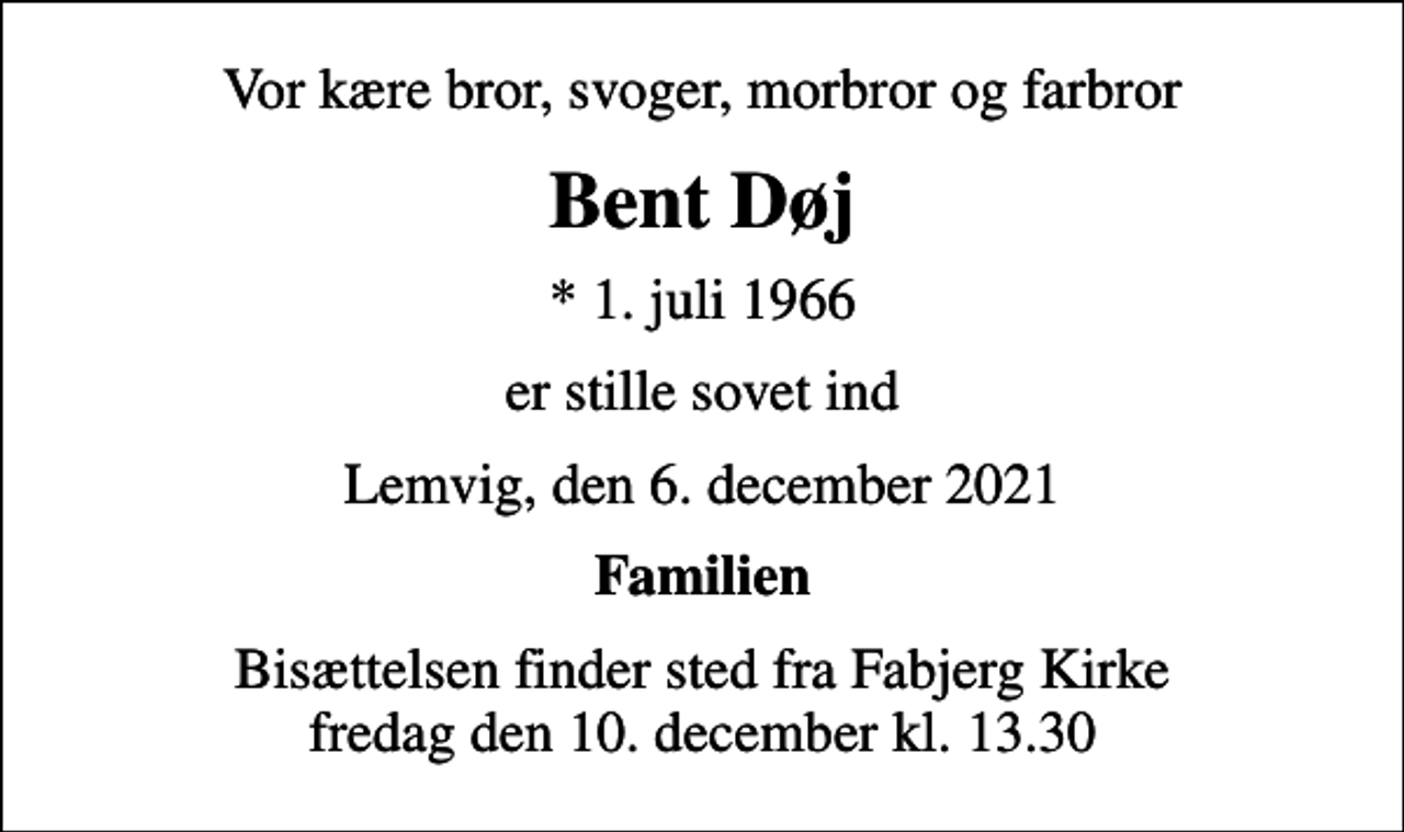 <p>Vor kære bror, svoger, morbror og farbror<br />Bent Døj<br />* 1. juli 1966<br />er stille sovet ind<br />Lemvig, den 6. december 2021<br />Familien<br />Bisættelsen finder sted fra Fabjerg Kirke fredag den 10. december kl. 13.30</p>