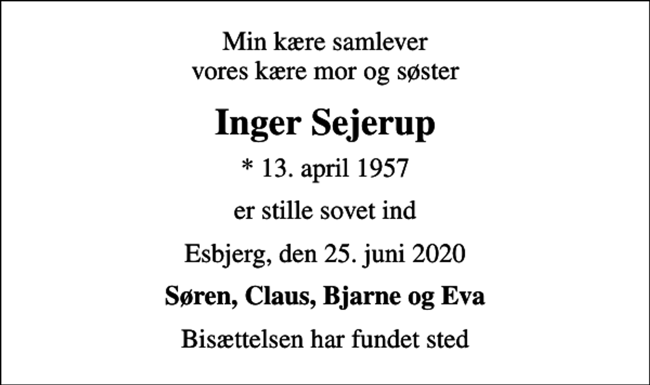 <p>Min kære samlever vores kære mor og søster<br />Inger Sejerup<br />* 13. april 1957<br />er stille sovet ind<br />Esbjerg, den 25. juni 2020<br />Søren, Claus, Bjarne og Eva<br />Bisættelsen har fundet sted</p>