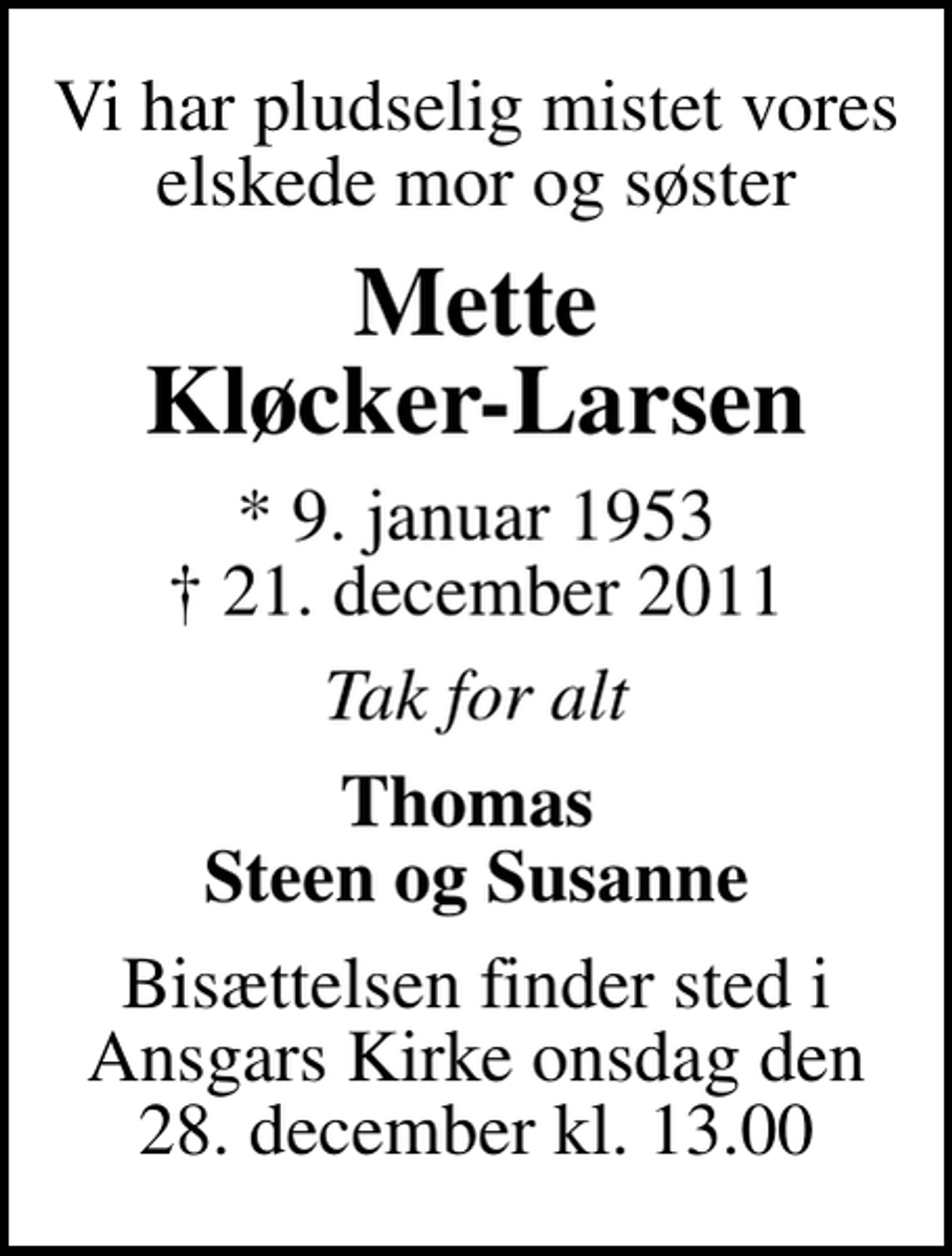 <p>Vi har pludselig mistet vores elskede mor og søster<br />Mette Kløcker-Larsen<br />* 9. januar 1953<br />✝ 21. december 2011<br />Tak for alt<br />Thomas Steen og Susanne<br />Bisættelsen finder sted i Ansgars Kirke onsdag den 28. december kl. 13.00</p>