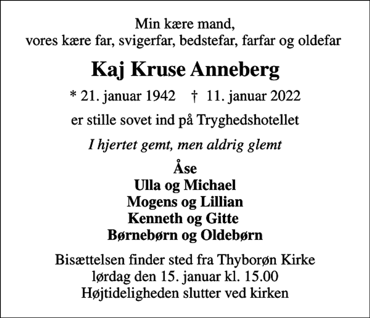 <p>Min kære mand, vores kære far, svigerfar, bedstefar, farfar og oldefar<br />Kaj Kruse Anneberg<br />* 21. januar 1942 ✝ 11. januar 2022<br />er stille sovet ind på Tryghedshotellet<br />I hjertet gemt, men aldrig glemt<br />Åse Ulla og Michael Mogens og Lillian Kenneth og Gitte Børnebørn og Oldebørn<br />Bisættelsen finder sted fra Thyborøn Kirke lørdag den 15. januar kl. 15.00 Højtideligheden slutter ved kirken</p>