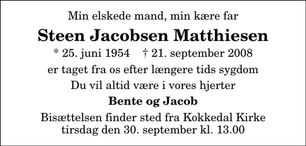 <p>Min elskede mand, min kære far<br />Steen Jacobsen Matthiesen<br />* 25. juni 1954 ✝ 21. september 2008<br />er taget fra os efter længere tids sygdom<br />Du vil altid være i vores hjerter<br />Bente og Jacob<br />Bisættelsen finder sted fra Kokkedal Kirke tirsdag den 30. september kl. 13.00</p>