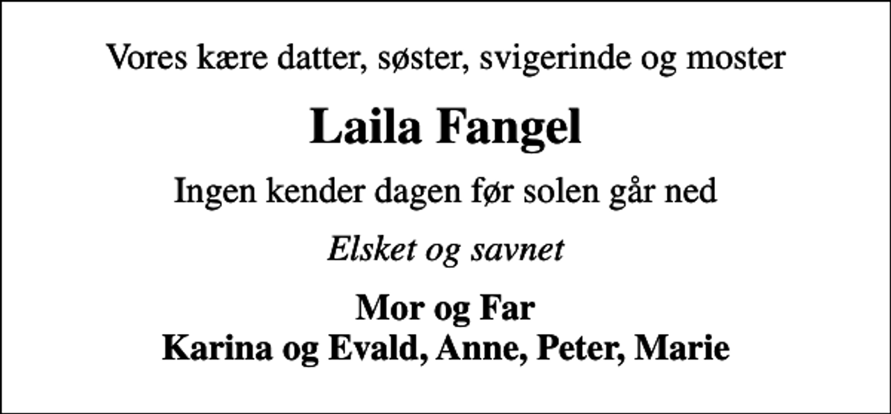 <p>Vores kære datter, søster, svigerinde og moster<br />Laila Fangel<br />Ingen kender dagen før solen går ned<br />Elsket og savnet<br />Mor og Far Karina og Evald, Anne, Peter, Marie</p>