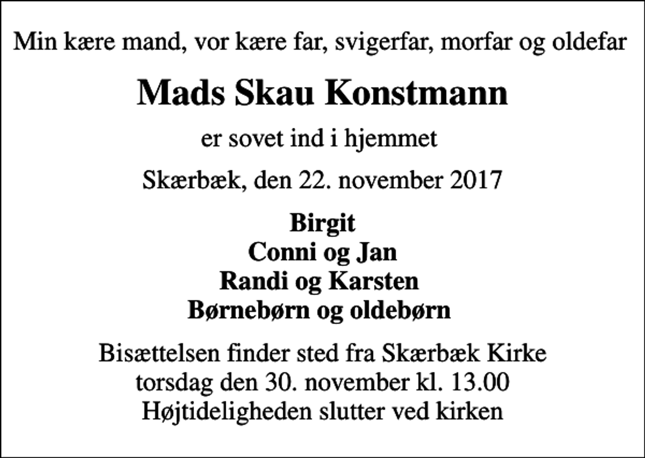 <p>Min kære mand, vor kære far, svigerfar, morfar og oldefar<br />Mads Skau Konstmann<br />er sovet ind i hjemmet<br />Skærbæk, den 22. november 2017<br />Birgit Conni og Jan Randi og Karsten Børnebørn og oldebørn<br />Bisættelsen finder sted fra Skærbæk Kirke torsdag den 30. november kl. 13.00 Højtideligheden slutter ved kirken</p>
