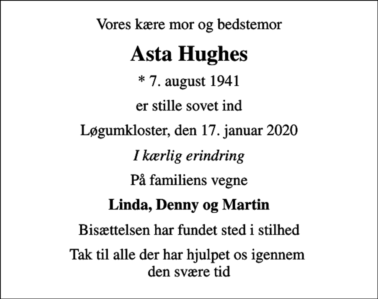 <p>Vores kære mor og bedstemor<br />Asta Hughes<br />* 7. august 1941<br />er stille sovet ind<br />Løgumkloster, den 17. januar 2020<br />I kærlig erindring<br />På familiens vegne<br />Linda, Denny og Martin<br />Bisættelsen har fundet sted i stilhed<br />Tak til alle der har hjulpet os igennem den svære tid</p>