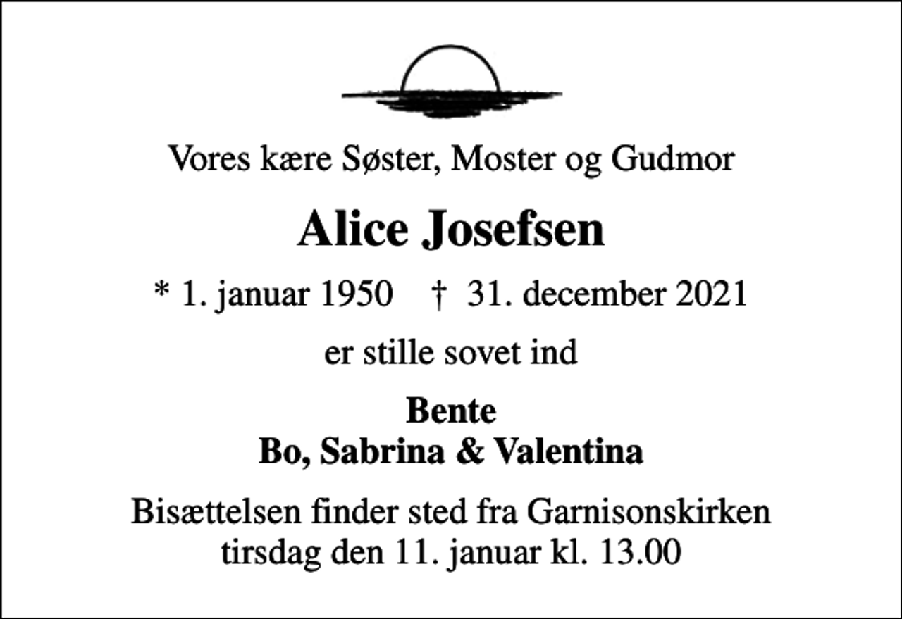 <p>Vores kære Søster, Moster og Gudmor<br />Alice Josefsen<br />* 1. januar 1950 ✝ 31. december 2021<br />er stille sovet ind<br />Bente Bo, Sabrina &amp; Valentina<br />Bisættelsen finder sted fra Garnisonskirken tirsdag den 11. januar kl. 13.00</p>