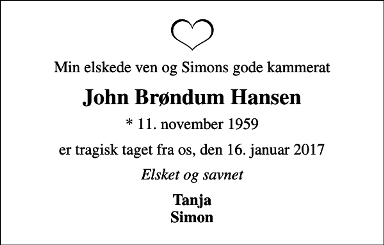 <p>Min elskede ven og Simons gode kammerat<br />John Brøndum Hansen<br />* 11. november 1959<br />er tragisk taget fra os, den 16. januar 2017<br />Elsket og savnet<br />Tanja Simon</p>