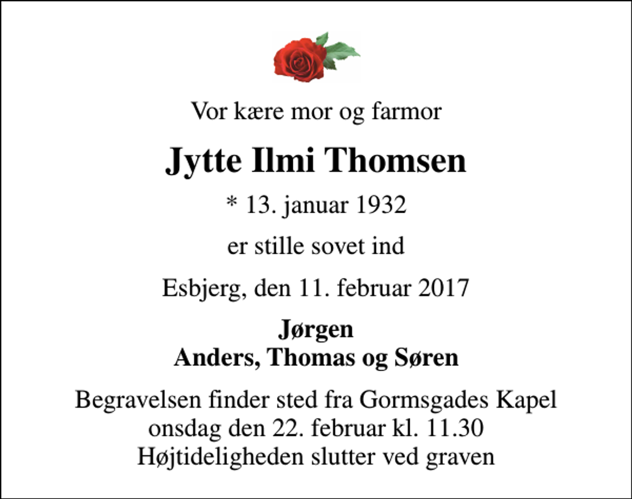 <p>Vor kære mor og farmor<br />Jytte Ilmi Thomsen<br />* 13. januar 1932<br />er stille sovet ind<br />Esbjerg, den 11. februar 2017<br />Jørgen Anders, Thomas og Søren<br />Begravelsen finder sted fra Gormsgades Kapel onsdag den 22. februar kl. 11.30 Højtideligheden slutter ved graven</p>