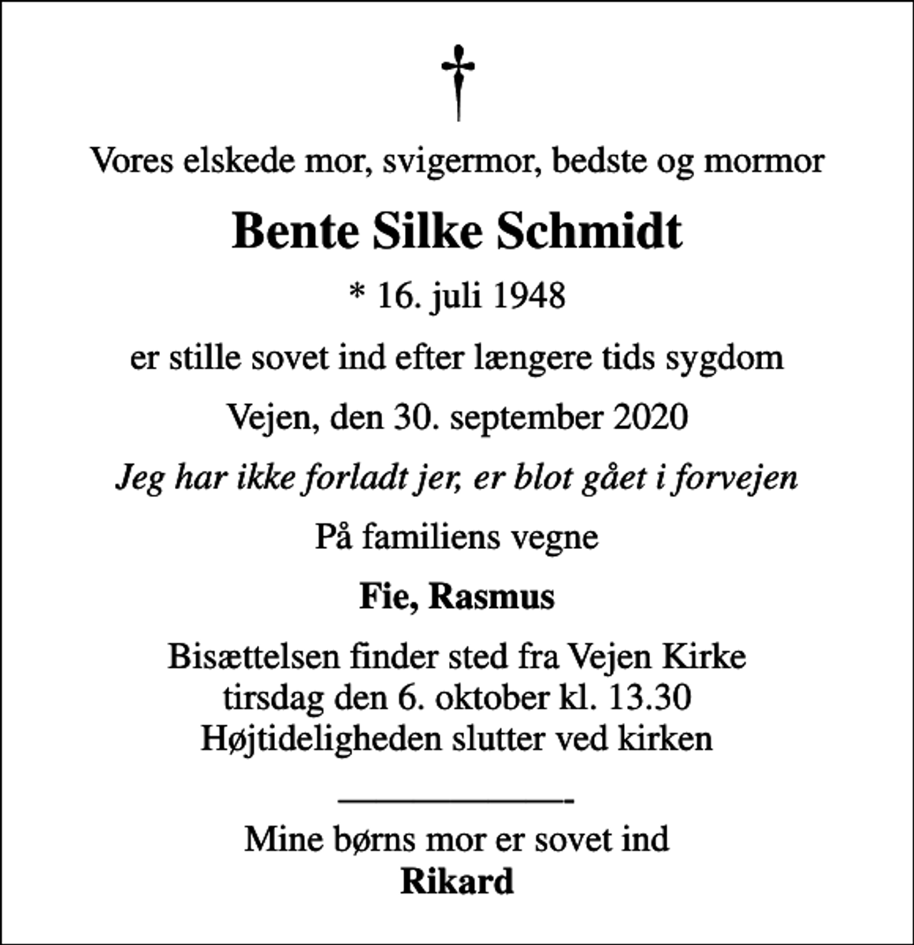 <p>Vores elskede mor, svigermor, bedste og mormor<br />Bente Silke Schmidt<br />* 16. juli 1948<br />er stille sovet ind efter længere tids sygdom<br />Vejen, den 30. september 2020<br />Jeg har ikke forladt jer, er blot gået i forvejen<br />På familiens vegne<br />Fie, Rasmus<br />Bisættelsen finder sted fra Vejen Kirke tirsdag den 6. oktober kl. 13.30 Højtideligheden slutter ved kirken<br />- Mine børns mor er sovet ind <em>Rikard</em></p>