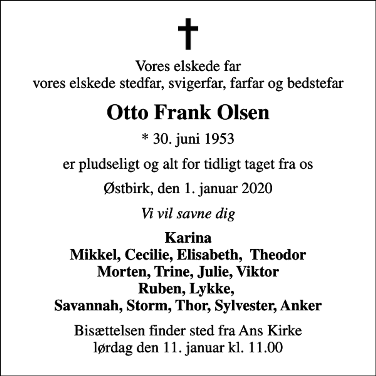 <p>Vores elskede far vores elskede stedfar, svigerfar, farfar og bedstefar<br />Otto Frank Olsen<br />* 30. juni 1953<br />er pludseligt og alt for tidligt taget fra os<br />Østbirk, den 1. januar 2020<br />Vi vil savne dig<br />Karina Mikkel, Cecilie, Elisabeth, Theodor Morten, Trine, Julie, Viktor Ruben, Lykke, Savannah, Storm, Thor, Sylvester, Anker<br />Bisættelsen finder sted fra Ans Kirke lørdag den 11. januar kl. 11.00</p>