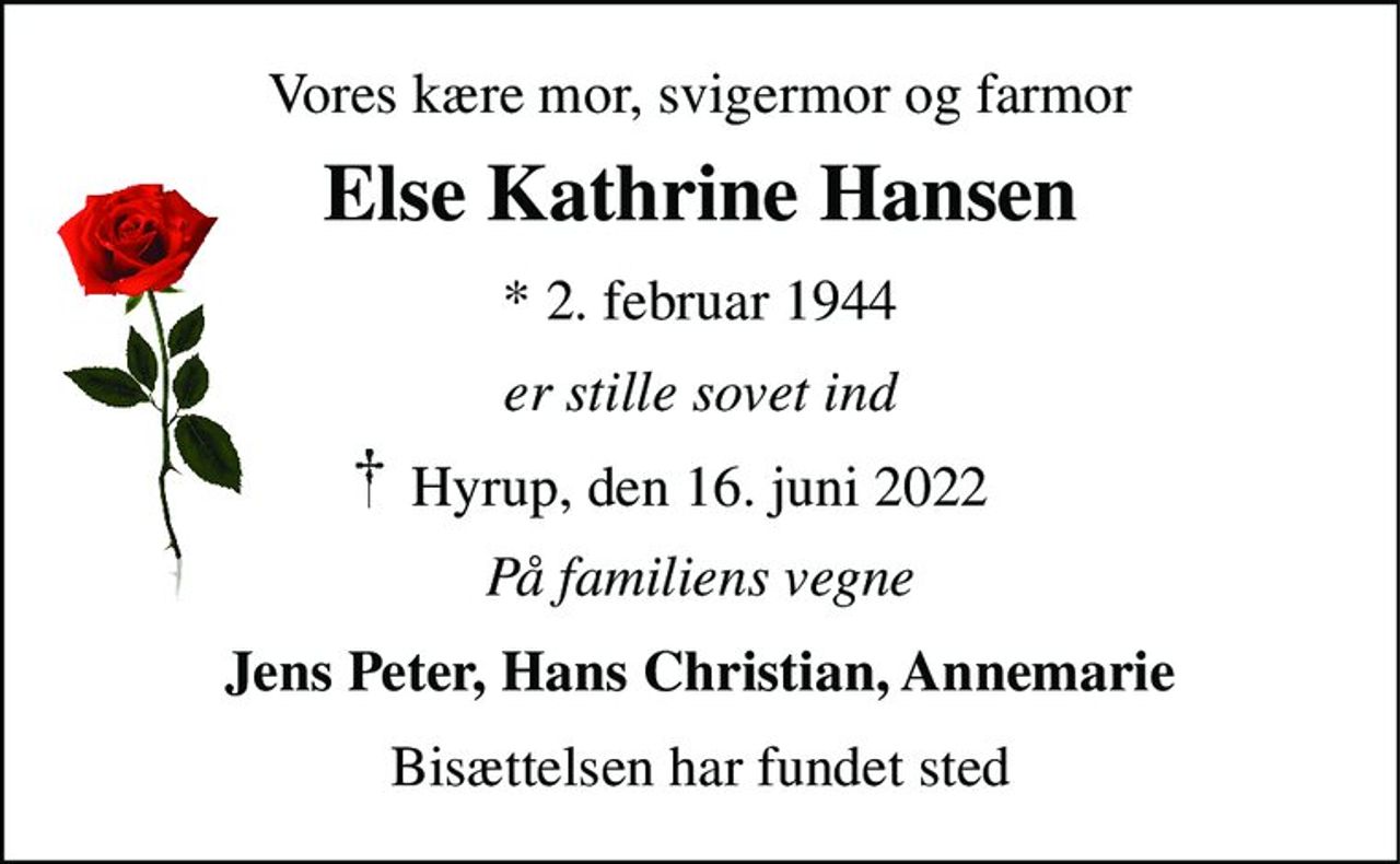 Vores kære mor, svigermor og farmor 
Else Kathrine Hansen 
*​ 2. februar 1944 
er stille sovet ind 
Hyrup, den 16. juni 2022 
På familiens vegne 
Jens Peter, Hans Christian, Annemarie 
Bisættelsen har fundet sted