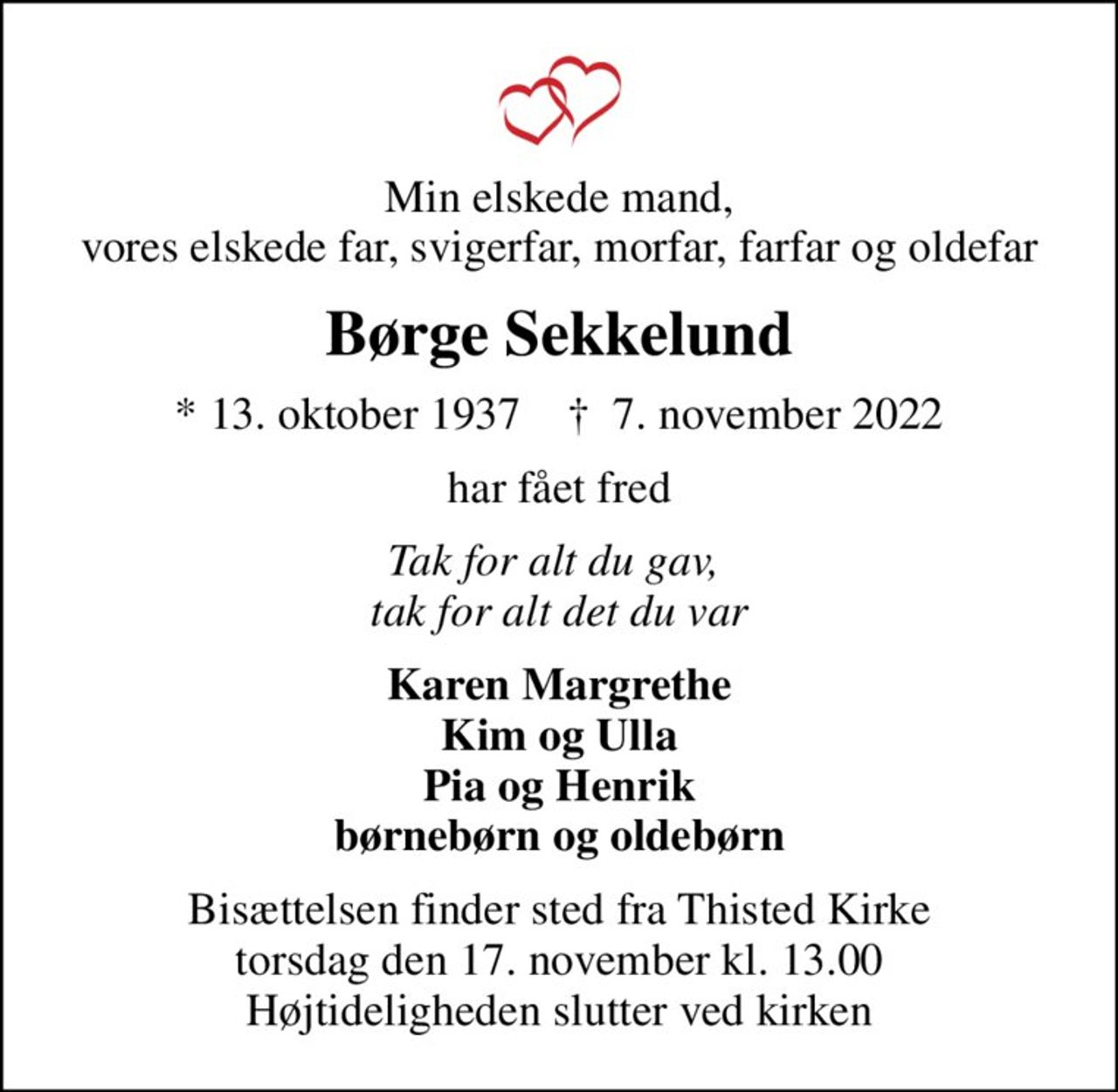 Min elskede mand, vores elskede far, svigerfar, morfar, farfar og oldefar
Børge Sekkelund
* 13. oktober 1937    ✝ 7. november 2022
har fået fred
Tak for alt du gav,  tak for alt det du var
Karen Margrethe Kim og Ulla Pia og Henrik børnebørn og oldebørn
Bisættelsen finder sted fra Thisted Kirke  torsdag den 17. november kl. 13.00  Højtideligheden slutter ved kirken