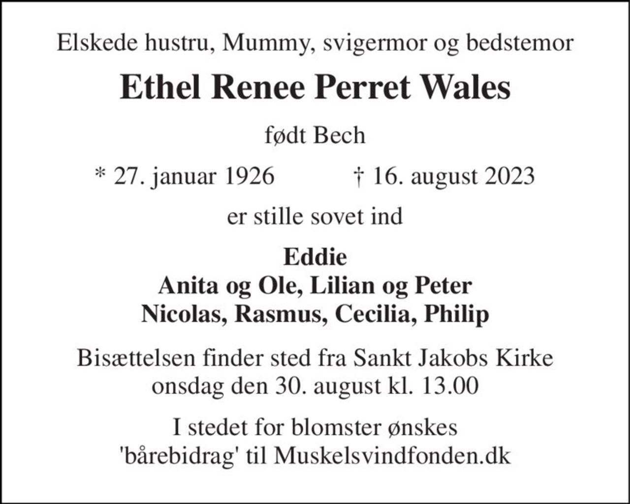 Elskede hustru, Mummy, svigermor og bedstemor 
Ethel Renee Perret Wales 
født Bech 
*​ 27. januar 1926​            †​ 16. august 2023 
er stille sovet ind 
Eddie Anita og Ole, Lilian og Peter Nicolas, Rasmus, Cecilia, Philip 
Bisættelsen​ finder sted fra Sankt Jakobs Kirke onsdag den 30. august​ kl. 13.00 
I stedet for blomster ønskes 'bårebidrag' til Muskelsvindfonden.dk
