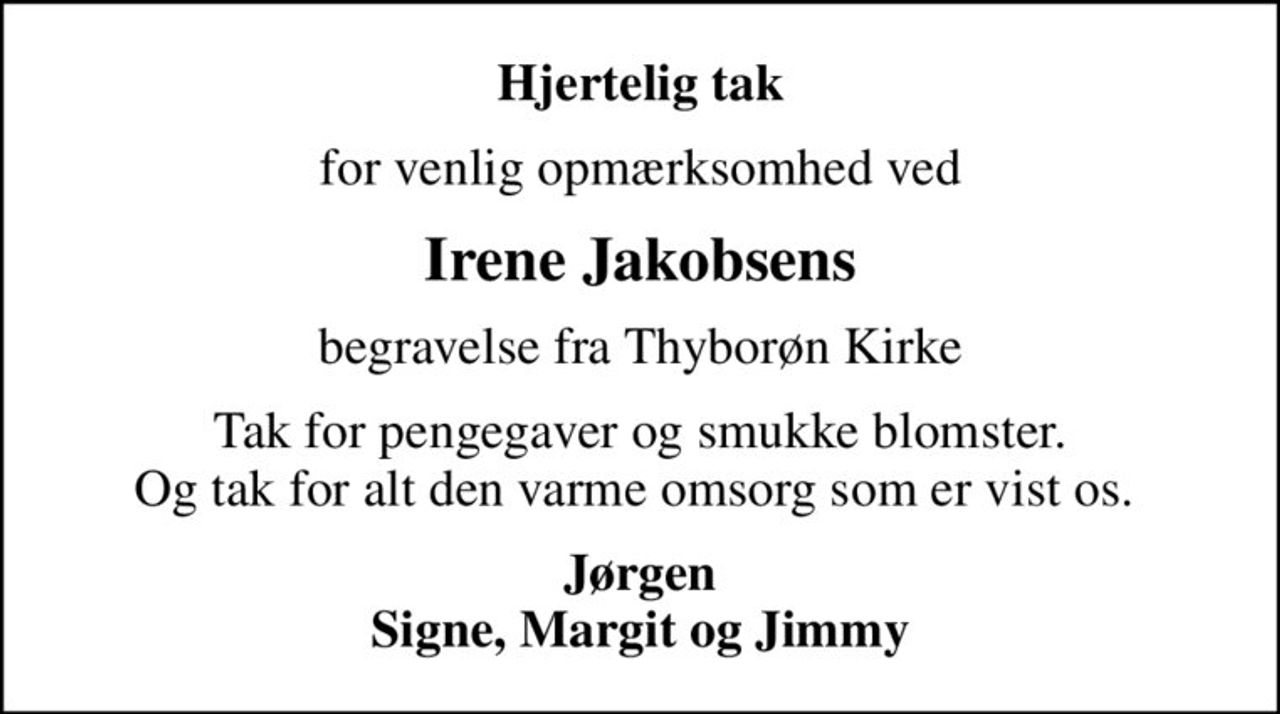 Hjertelig tak
for venlig opmærksomhed ved
Irene Jakobsens
begravelse fra Thyborøn Kirke
Tak for pengegaver og smukke blomster. Og tak for alt den varme omsorg som er vist os. 
Jørgen Signe, Margit og Jimmy