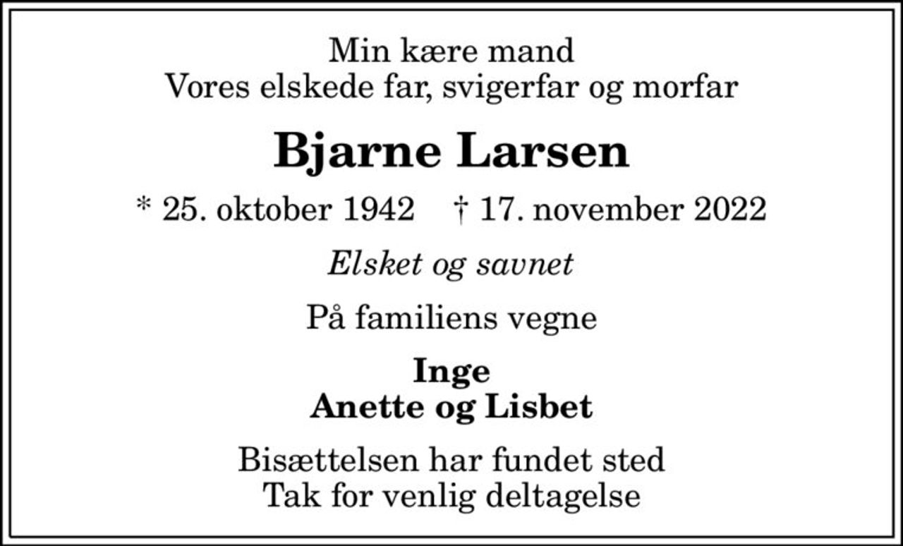 Min kære mand Vores elskede far, svigerfar og morfar
Bjarne Larsen
* 25. oktober 1942    ✝ 17. november 2022
Elsket og savnet
På familiens vegne
Inge Anette og Lisbet
Bisættelsen har fundet sted Tak for venlig deltagelse