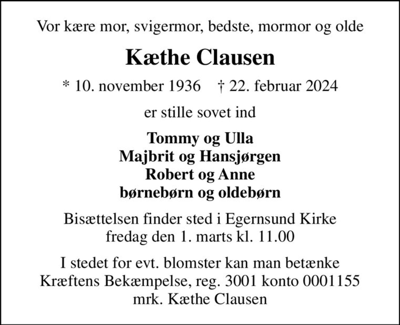 Vor kære mor, svigermor, bedste, mormor og olde
Kæthe Clausen
* 10. november 1936    ✝ 22. februar 2024
er stille sovet ind
Tommy og Ulla Majbrit og Hansjørgen Robert og Anne børnebørn og oldebørn
Bisættelsen finder sted i Egernsund Kirke  fredag den 1. marts kl. 11.00 
I stedet for evt. blomster kan man betænke
					Kræftens Bekæmpelse reg.3001konto0001155mrk. Kæthe
					Clausen