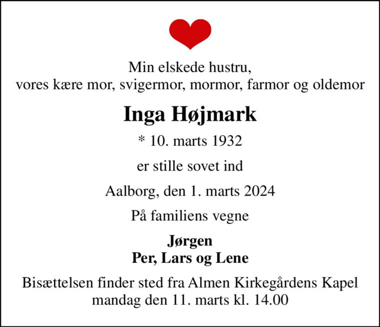 Min elskede hustru, vores kære mor, svigermor, mormor, farmor og oldemor
Inga Højmark
* 10. marts 1932
er stille sovet ind
Aalborg, den 1. marts 2024
På familiens vegne
Jørgen Per, Lars og Lene
Bisættelsen finder sted fra Almen Kirkegårdens Kapel  mandag den 11. marts kl. 14.00