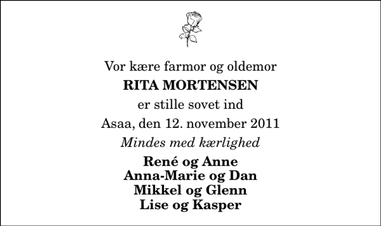 <p>Vor kære farmor og oldemor<br />Rita Mortensen<br />er stille sovet ind<br />Asaa, den 12. november 2011<br />Mindes med kærlighed<br />René og Anne Anna-Marie og Dan Mikkel og Glenn Lise og Kasper</p>