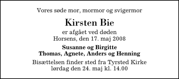 <p>Vores søde mor, mormor og svigermor<br />Kirsten Bie<br />er afgået ved døden Horsens, den 17. maj 2008<br />Susanne og Birgitte Thomas, Agnete, Anders og Henning<br />Bisættelsen finder sted fra Tyrsted Kirke lørdag den 24. maj kl. 14.00</p>