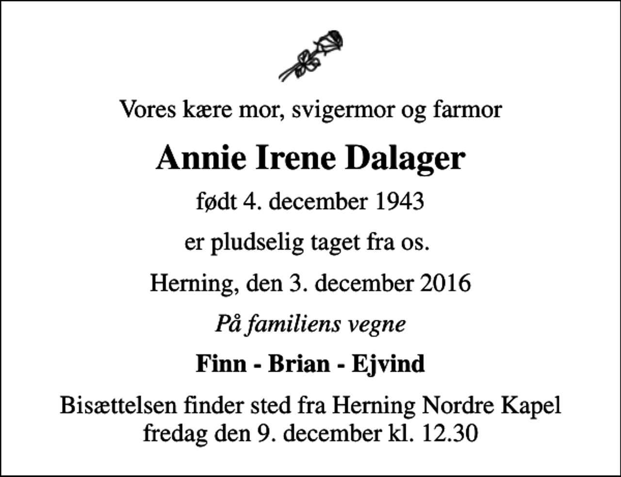 <p>Vores kære mor, svigermor og farmor<br />Annie Irene Dalager<br />født 4. december 1943<br />er pludselig taget fra os.<br />Herning, den 3. december 2016<br />På familiens vegne<br />Finn - Brian - Ejvind<br />Bisættelsen finder sted fra Herning Nordre Kapel fredag den 9. december kl. 12.30</p>