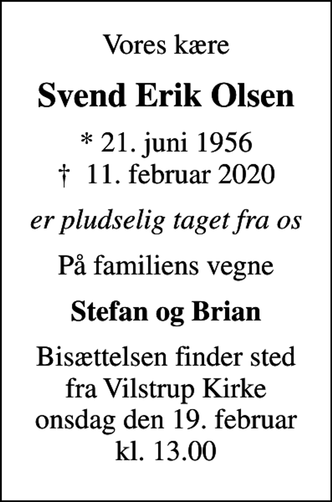 <p>Vores kære<br />Svend Erik Olsen<br />* 21. juni 1956<br />✝ 11. februar 2020<br />er pludselig taget fra os<br />På familiens vegne<br />Stefan og Brian<br />Bisættelsen finder sted fra Vilstrup Kirke onsdag den 19. februar kl. 13.00</p>