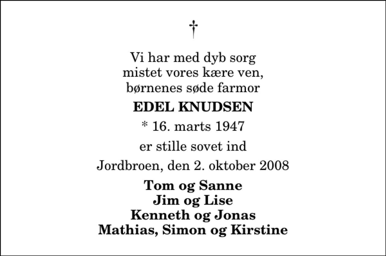 <p>Vi har med dyb sorg mistet vores kære ven, børnenes søde farmor<br />Edel Knudsen<br />* 16. marts 1947<br />er stille sovet ind<br />Jordbroen, den 2. oktober 2008<br />Tom og Sanne Jim og Lise Kenneth og Jonas Mathias, Simon og Kirstine</p>