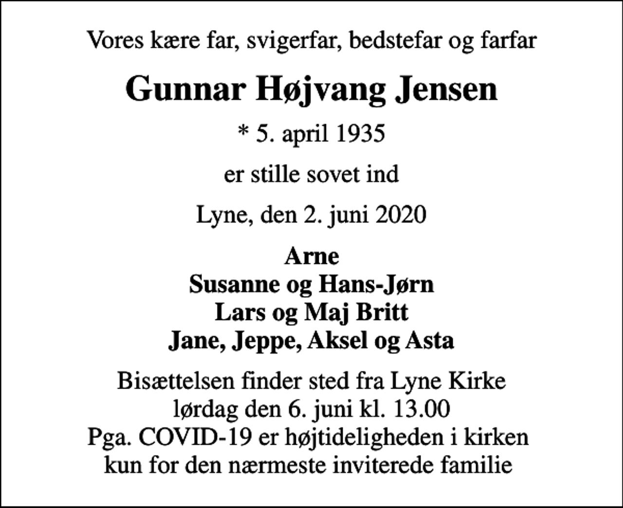 <p>Vores kære far, svigerfar, bedstefar og farfar<br />Gunnar Højvang Jensen<br />* 5. april 1935<br />er stille sovet ind<br />Lyne, den 2. juni 2020<br />Arne Susanne og Hans-Jørn Lars og Maj Britt Jane, Jeppe, Aksel og Asta<br />Bisættelsen finder sted fra Lyne Kirke lørdag den 6. juni kl. 13.00 Pga. COVID-19 er højtideligheden i kirken kun for den nærmeste inviterede familie</p>