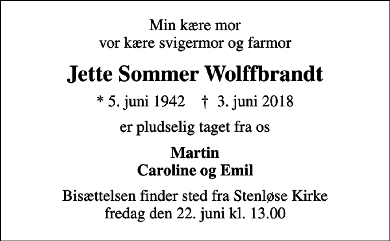 <p>Min kære mor vor kære svigermor og farmor<br />Jette Sommer Wolffbrandt<br />* 5. juni 1942 ✝ 3. juni 2018<br />er pludselig taget fra os<br />Martin Caroline og Emil<br />Bisættelsen finder sted fra Stenløse Kirke fredag den 22. juni kl. 13.00</p>