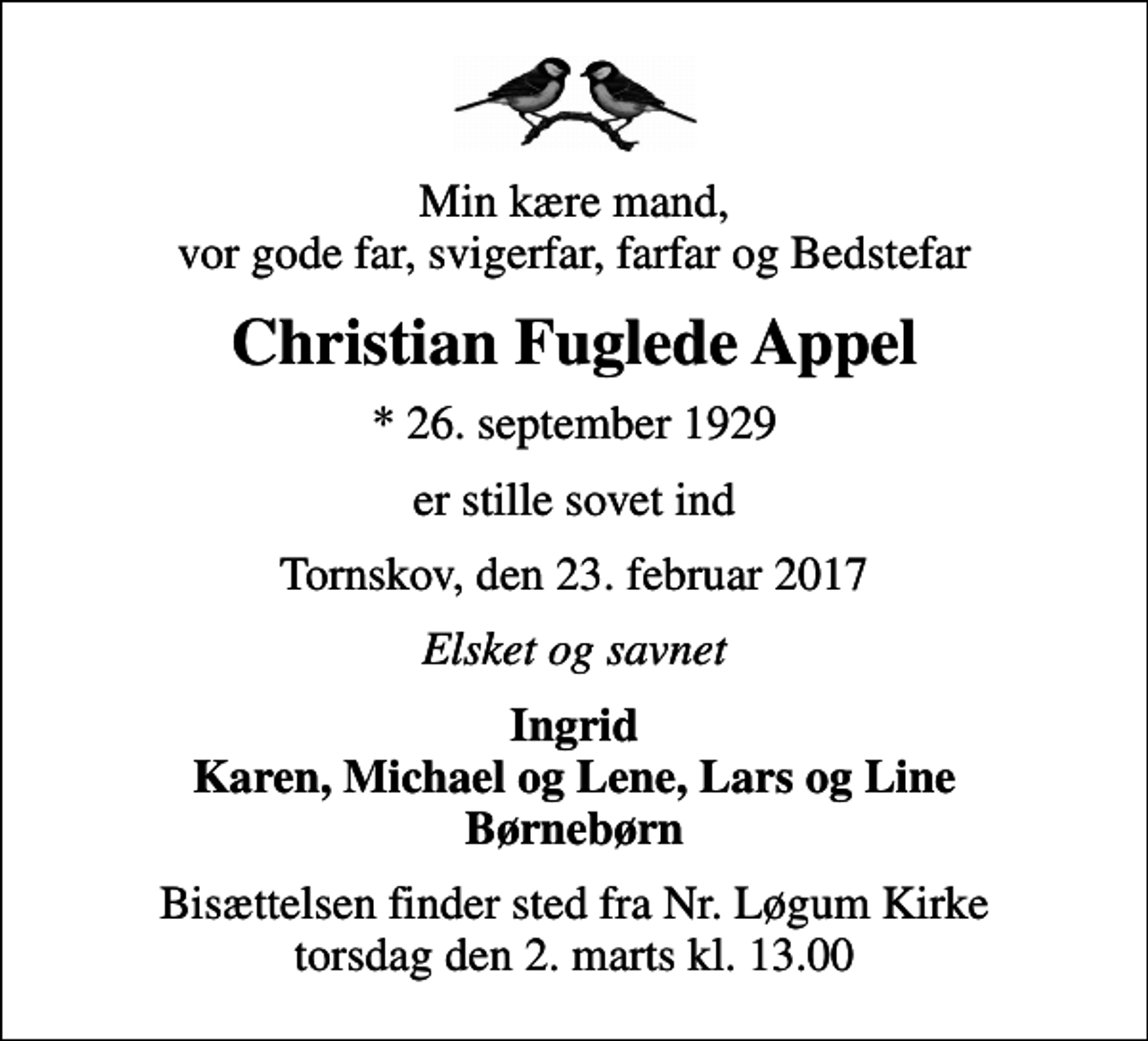 <p>Min kære mand, vor gode far, svigerfar, farfar og Bedstefar<br />Christian Fuglede Appel<br />* 26. september 1929<br />er stille sovet ind<br />Tornskov, den 23. februar 2017<br />Elsket og savnet<br />Ingrid Karen, Michael og Lene, Lars og Line Børnebørn<br />Bisættelsen finder sted fra Nr. Løgum Kirke torsdag den 2. marts kl. 13.00</p>