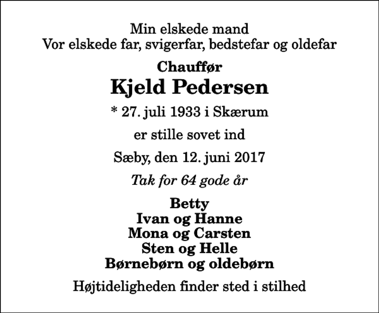 <p>Min elskede mand Vor elskede far, svigerfar, bedstefar og oldefar<br />Chauffør<br />Kjeld Pedersen<br />* 27. juli 1933 i Skærum<br />er stille sovet ind<br />Sæby, den 12. juni 2017<br />Tak for 64 gode år<br />Betty Ivan og Hanne Mona og Carsten Sten og Helle Børnebørn og oldebørn<br />Højtideligheden finder sted i stilhed</p>
