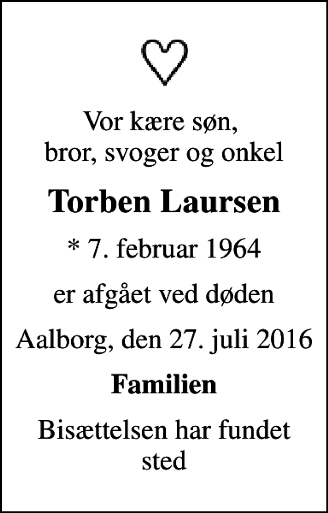 <p>Vor kære søn, bror, svoger og onkel<br />Torben Laursen<br />* 7. februar 1964<br />er afgået ved døden<br />Aalborg, den 27. juli 2016<br />Familien<br />Bisættelsen har fundet sted</p>