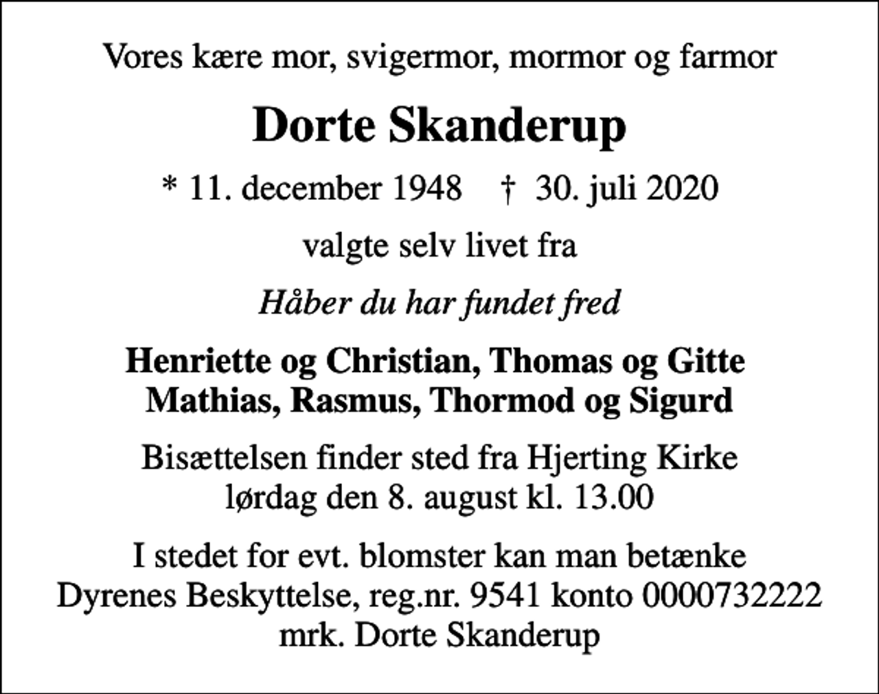 <p>Vores kære mor, svigermor, mormor og farmor<br />Dorte Skanderup<br />* 11. december 1948 ✝ 30. juli 2020<br />valgte selv livet fra<br />Håber du har fundet fred<br />Henriette og Christian, Thomas og Gitte Mathias, Rasmus, Thormod og Sigurd<br />Bisættelsen finder sted fra Hjerting Kirke lørdag den 8. august kl. 13.00<br />I stedet for evt. blomster kan man betænke<br />Dyrenes Beskyttelse reg.nr.9541konto0000732222mrk. Dorte<br />Skanderup</p>