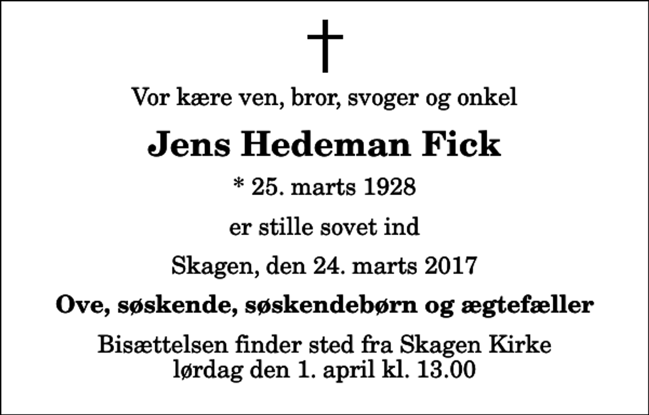 <p>Vor kære ven, bror, svoger og onkel<br />Jens Hedeman Fick<br />* 25. marts 1928<br />er stille sovet ind<br />Skagen, den 24. marts 2017<br />Ove, søskende, søskendebørn og ægtefæller<br />Bisættelsen finder sted fra Skagen Kirke lørdag den 1. april kl. 13.00</p>