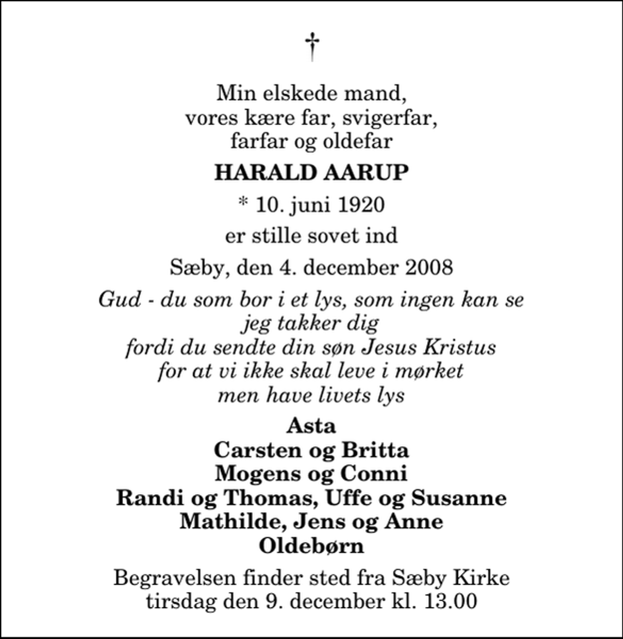 <p>Min elskede mand, vores kære far, svigerfar, farfar og oldefar<br />Harald Aarup<br />* 10. juni 1920<br />er stille sovet ind<br />Sæby, den 4. december 2008<br />Gud - du som bor i et lys, som ingen kan se jeg takker dig fordi du sendte din søn Jesus Kristus for at vi ikke skal leve i mørket men have livets lys<br />Asta Carsten og Britta Mogens og Conni Randi og Thomas, Uffe og Susanne Mathilde, Jens og Anne Oldebørn<br />Begravelsen finder sted fra Sæby Kirke tirsdag den 9. december kl. 13.00</p>