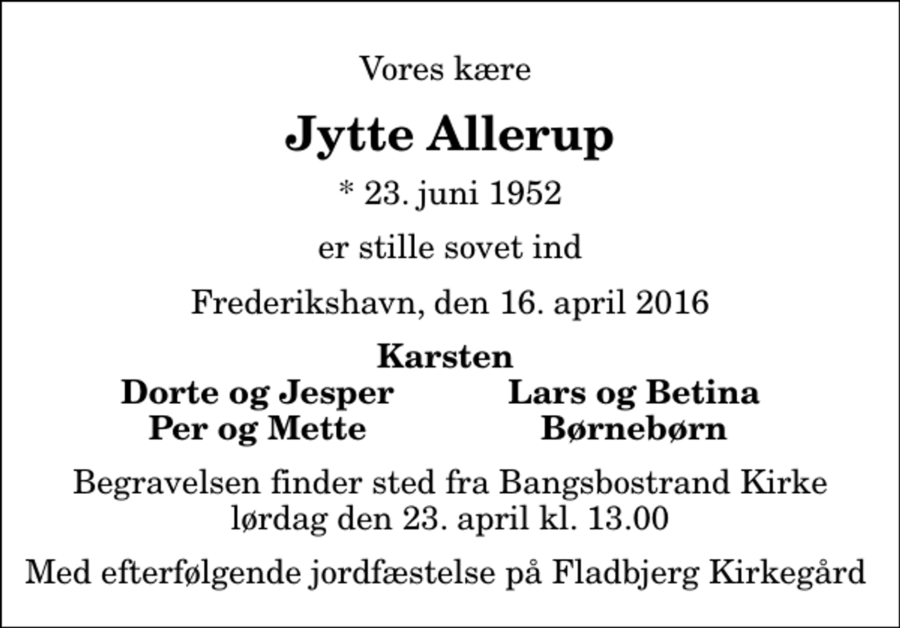 <p>Vores kære<br />Jytte Allerup<br />* 23. juni 1952<br />er stille sovet ind<br />Frederikshavn, den 16. april 2016<br />Karsten<br />Dorte og Jesper<br />Lars og Betina<br />Per og Mette<br />Børnebørn<br />Begravelsen finder sted fra Bangsbostrand Kirke lørdag den 23. april kl. 13.00 Med efterfølgende jordfæstelse på Fladbjerg Kirkegård</p>