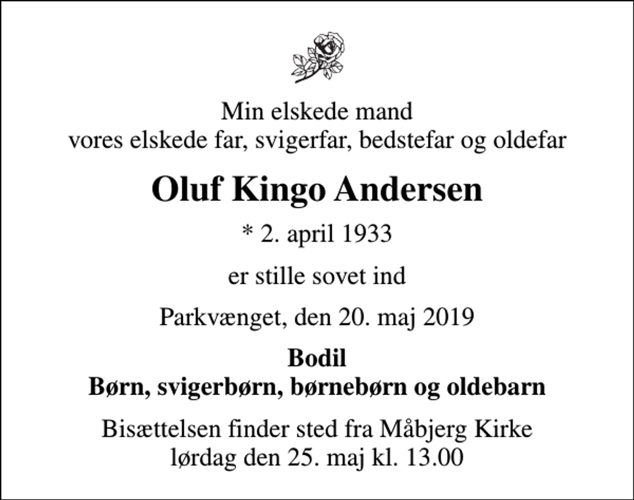 <p>Min elskede mand vores elskede far, svigerfar, bedstefar og oldefar<br />Oluf Kingo Andersen<br />* 2. april 1933<br />er stille sovet ind<br />Parkvænget, den 20. maj 2019<br />Bodil Børn, svigerbørn, børnebørn og oldebarn<br />Bisættelsen finder sted fra Måbjerg Kirke lørdag den 25. maj kl. 13.00</p>