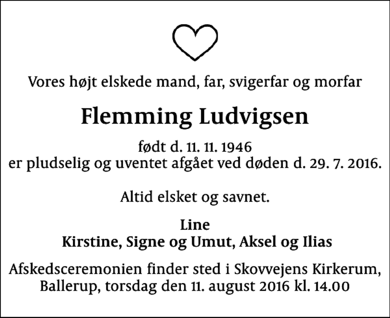 <p>Vores højt elskede mand, far, svigerfar og morfar<br />Flemming Ludvigsen<br />født d. 11. 11. 1946 er pludselig og uventet afgået ved døden d. 29. 7. 2016. Altid elsket og savnet.<br />Line Kirstine, Signe og Umut, Aksel og Ilias<br />Afskedsceremonien finder sted i Skovvejens Kirkerum, Ballerup, torsdag den 11. august 2016 kl. 14.00</p>