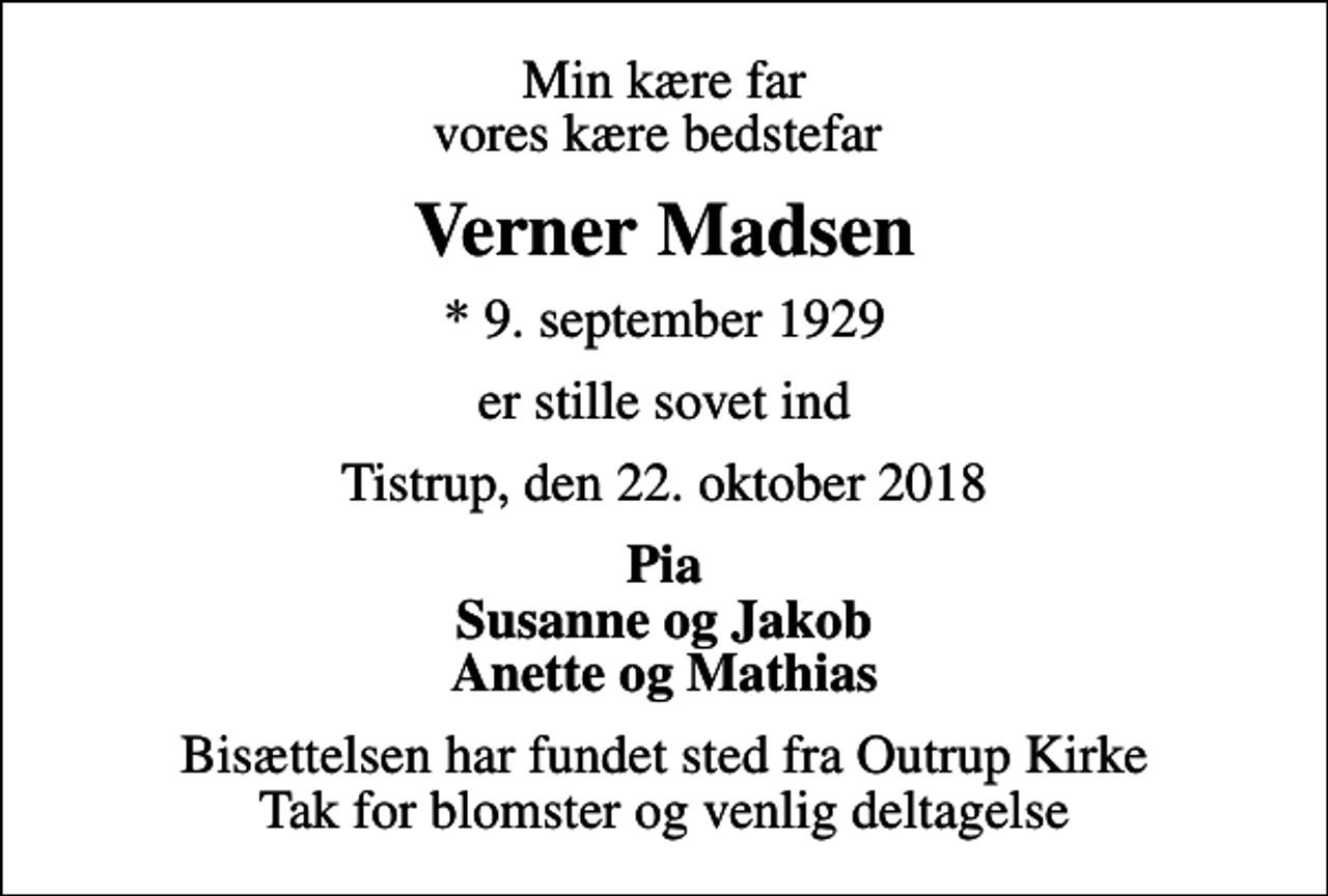<p>Min kære far vores kære bedstefar<br />Verner Madsen<br />* 9. september 1929<br />er stille sovet ind<br />Tistrup, den 22. oktober 2018<br />Pia Susanne og Jakob Anette og Mathias<br />Bisættelsen har fundet sted fra Outrup Kirke Tak for blomster og venlig deltagelse</p>