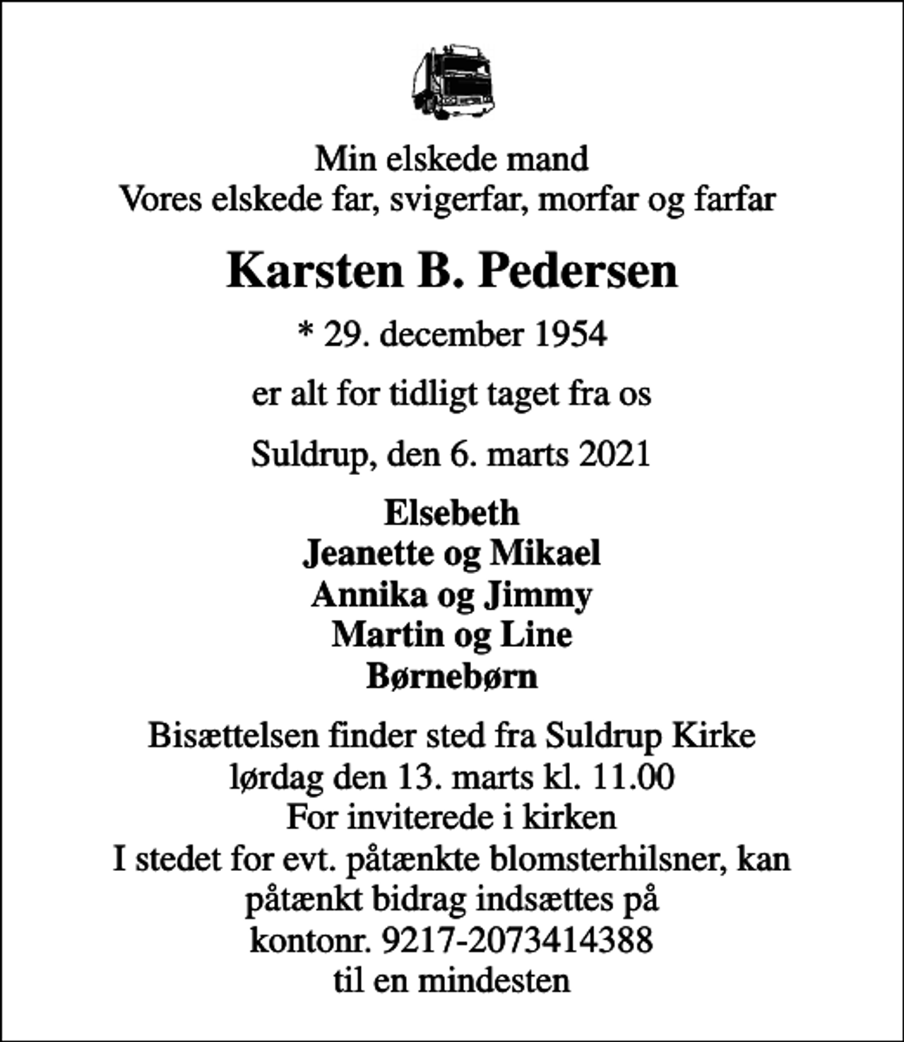 <p>Min elskede mand Vores elskede far, svigerfar, morfar og farfar<br />Karsten B. Pedersen<br />* 29. december 1954<br />er alt for tidligt taget fra os<br />Suldrup, den 6. marts 2021<br />Elsebeth Jeanette og Mikael Annika og Jimmy Martin og Line Børnebørn<br />Bisættelsen finder sted fra Suldrup Kirke lørdag den 13. marts kl. 11.00 For inviterede i kirken I stedet for evt. påtænkte blomsterhilsner, kan påtænkt bidrag indsættes på kontonr. 9217-2073414388 til en mindesten</p>