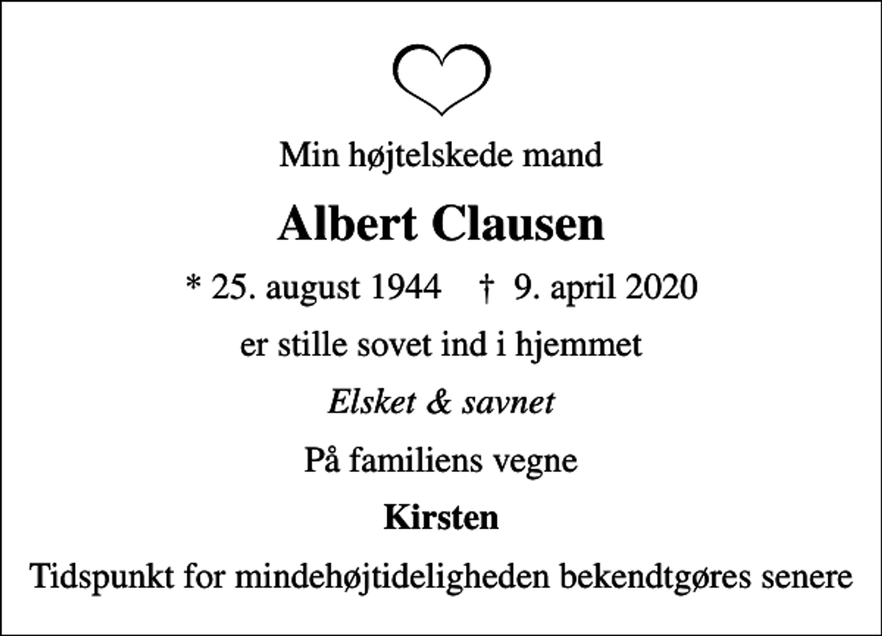 <p>Min højtelskede mand<br />Albert Clausen<br />* 25. august 1944 ✝ 9. april 2020<br />er stille sovet ind i hjemmet<br />Elsket &amp; savnet<br />På familiens vegne<br />Kirsten<br />Tidspunkt for mindehøjtideligheden bekendtgøres senere</p>